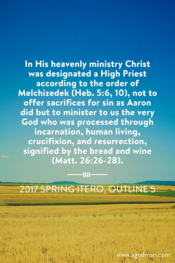In His heavenly ministry Christ was designated a High Priest according to the order of Melchizedek (Heb. 5:6, 10), not to offer sacrifices for sin as Aaron did but to minister to us the very God who was processed through incarnation, human living, crucifixion, and resurrection, signified by the bread and wine (Matt. 26:26-28). 2017 spring ITERO, outline 5