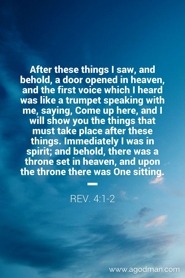 Rev. 4:1-2 After these things I saw, and behold, a door opened in heaven, and the first voice which I heard was like a trumpet speaking with me, saying, Come up here, and I will show you the things that must take place after these things. Immediately I was in spirit; and behold, there was a throne set in heaven, and upon the throne there was One sitting.