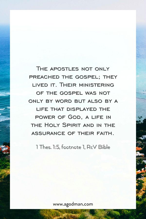 The apostles not only preached the gospel; they lived it. Their ministering of the gospel was not only by word but also by a life that displayed the power of God, a life in the Holy Spirit and in the assurance of their faith. 1 Thes. 1:5, footnote 1, RcV Bible
