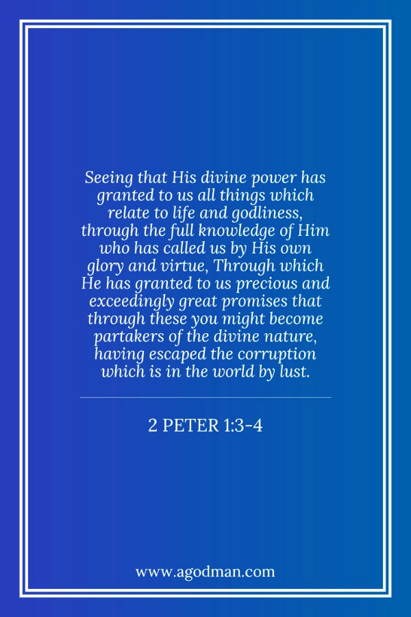 2 Peter 1:3-4 Seeing that His divine power has granted to us all things which relate to life and godliness, through the full knowledge of Him who has called us by His own glory and virtue, Through which He has granted to us precious and exceedingly great promises that through these you might become partakers of the divine nature, having escaped the corruption which is in the world by lust.