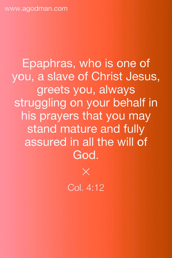 Col. 4:12 Epaphras, who is one of you, a slave of Christ Jesus, greets you, always struggling on your behalf in his prayers that you may stand mature and fully assured in all the will of God.