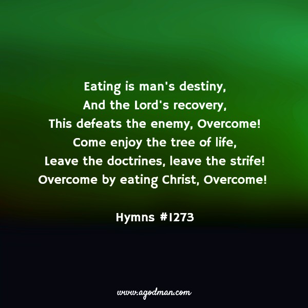 Eating is man's destiny, And the Lord's recovery, This defeats the enemy, Overcome! Come enjoy the tree of life, Leave the doctrines, leave the strife! Overcome by eating Christ, Overcome! (Hymns #1273)