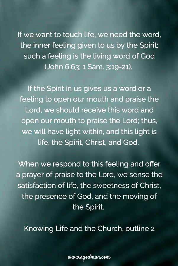 If we want to touch life, we need the word, the inner feeling given to us by the Spirit; such a feeling is the living word of God (v. 63; 1 Sam. 3:19-21). If the Spirit in us gives us a word or a feeling to open our mouth and praise the Lord, we should receive this word and open our mouth to praise the Lord; thus, we will have light within, and this light is life, the Spirit, Christ, and God. When we respond to this feeling and offer a prayer of praise to the Lord, we sense the satisfaction of life, the sweetness of Christ, the presence of God, and the moving of the Spirit. Knowing Life and the Church, outline 2