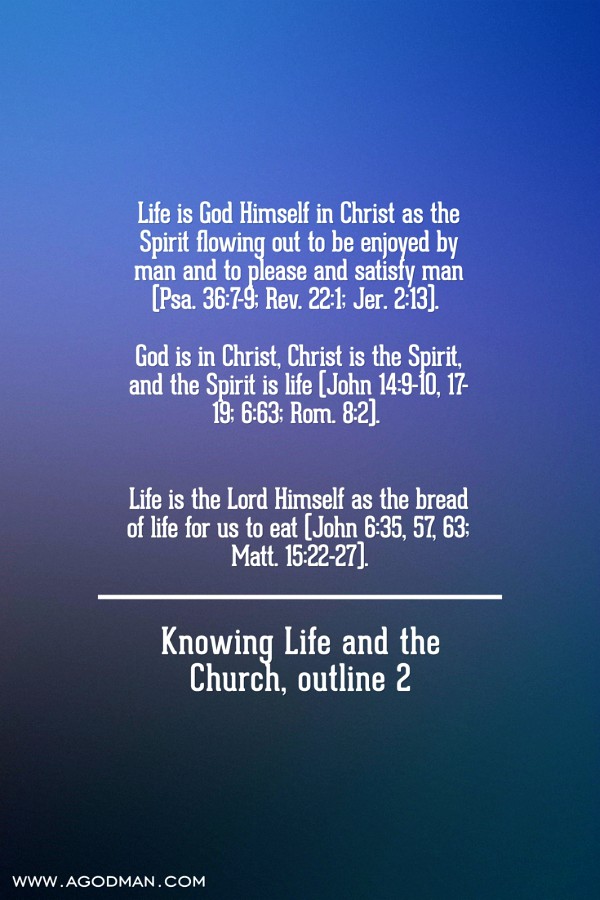 Life is God Himself in Christ as the Spirit flowing out to be enjoyed by man and to please and satisfy man (Psa. 36:7-9; Rev. 22:1; Jer. 2:13). God is in Christ, Christ is the Spirit, and the Spirit is life (John 14:9-10, 17-19; 6:63; Rom. 8:2). Life is the Lord Himself as the bread of life for us to eat (John 6:35, 57, 63; Matt. 15:22-27). Knowing Life and the Church, outline 2