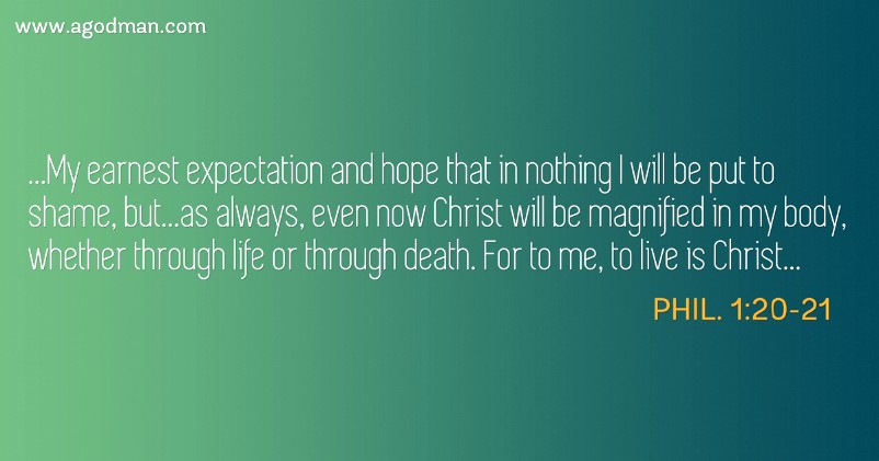 Phil. 1:20-21 ...My earnest expectation and hope that in nothing I will be put to shame, but...as always, even now Christ will be magnified in my body, whether through life or through death. For to me, to live is Christ...