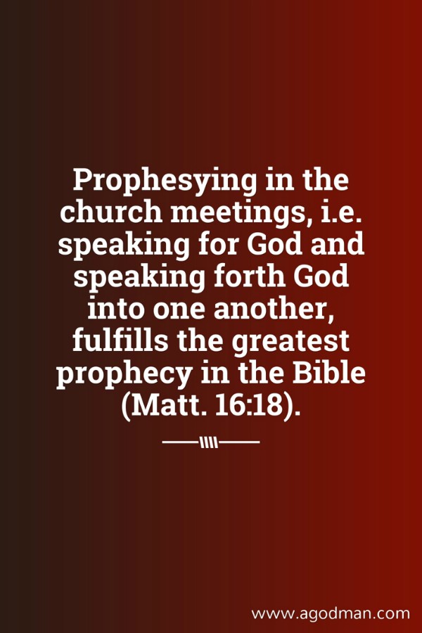 Prophesying in the church meetings, i.e. speaking for God and speaking forth God into one another, fulfills the greatest prophecy in the Bible (Matt. 16:18).