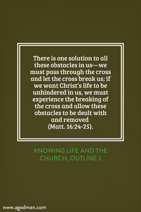 There is one solution to all these obstacles in us—we must pass through the cross and let the cross break us; if we want Christ’s life to be unhindered in us, we must experience the breaking of the cross and allow these obstacles to be dealt with and removed (Matt. 16:24-25). Knowing Life and the Church, outline 2