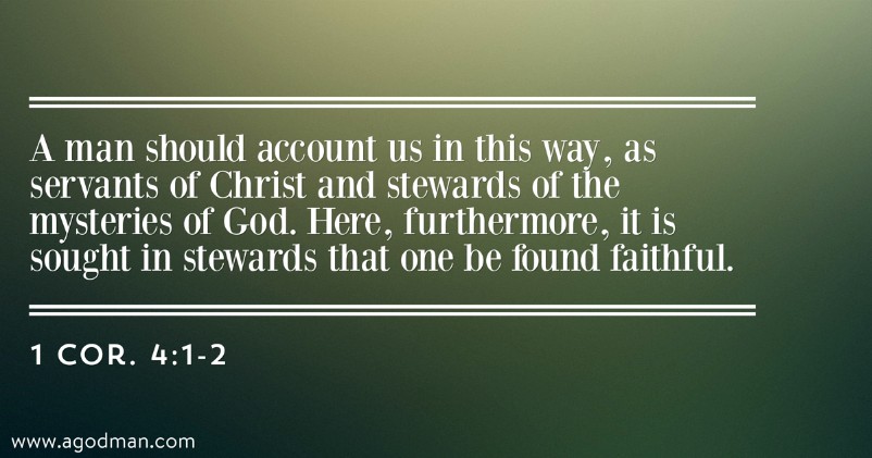 1 Cor. 4:1-2 A man should account us in this way, as servants of Christ and stewards of the mysteries of God. Here, furthermore, it is sought in stewards that one be found faithful.