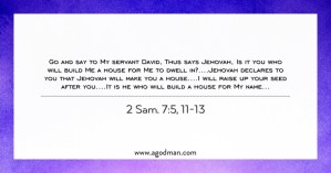 2 Sam. 7:5, 11-13 Go and say to My servant David, Thus says Jehovah, Is it you who will build Me a house for Me to dwell in?....Jehovah declares to you that Jehovah will make you a house....I will raise up your seed after you....It is he who will build a house for My name...