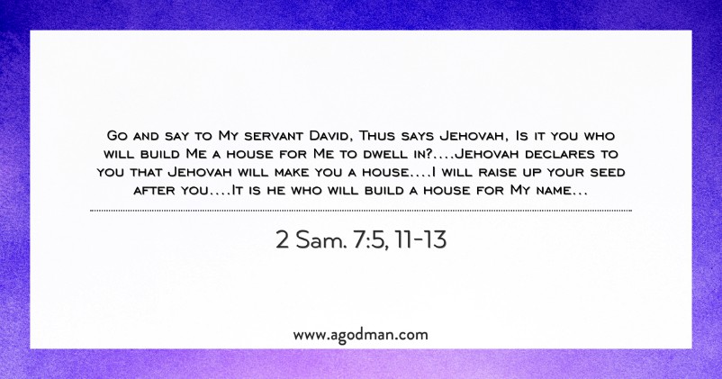 2 Sam. 7:5, 11-13 Go and say to My servant David, Thus says Jehovah, Is it you who will build Me a house for Me to dwell in?....Jehovah declares to you that Jehovah will make you a house....I will raise up your seed after you....It is he who will build a house for My name...
