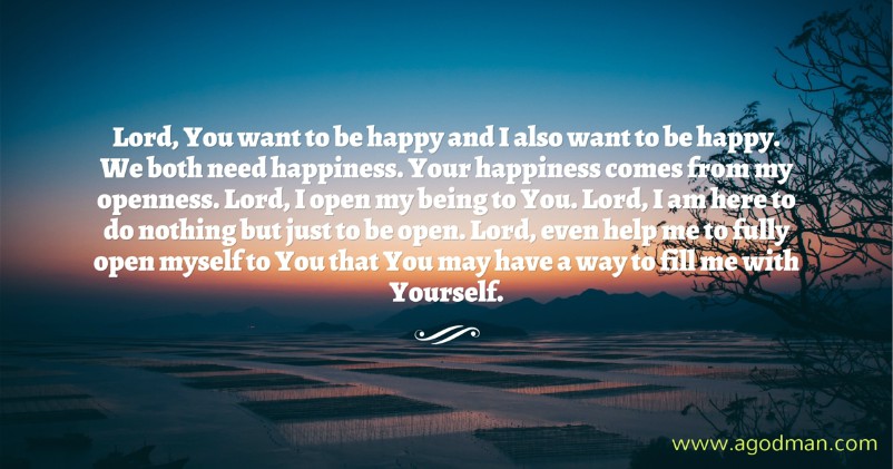 Lord, You want to be happy and I also want to be happy. We both need happiness. Your happiness comes from my openness. Lord, I open my being to You. Lord, I am here to do nothing but just to be open. Lord, even help me to fully open myself to You that You may have a way to fill me with Yourself.