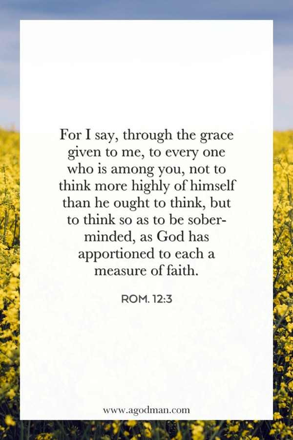Rom. 12:3 For I say, through the grace given to me, to every one who is among you, not to think more highly of himself than he ought to think, but to think so as to be sober-minded, as God has apportioned to each a measure of faith.