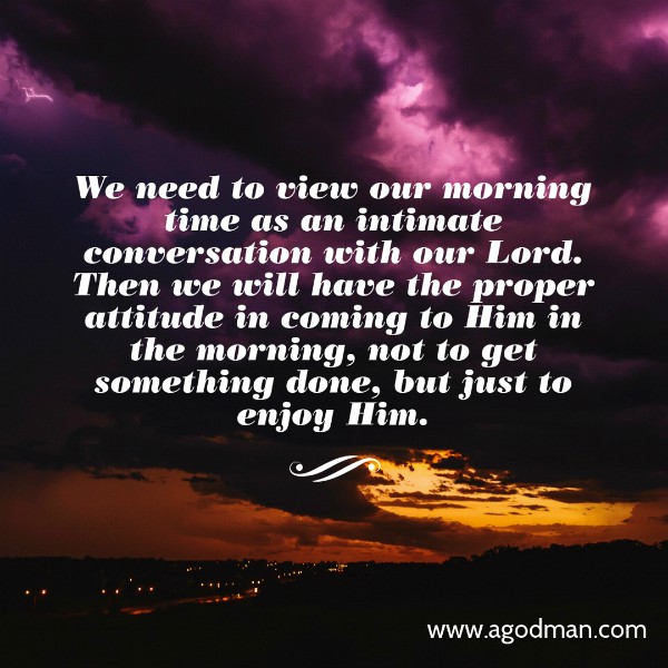 We need to view our morning time as an intimate conversation with our Lord. Then we will have the proper attitude in coming to Him in the morning, not to get something done, but just to enjoy Him.