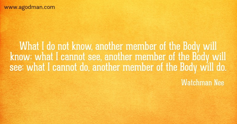 What I do not know, another member of the Body will know; what I cannot see, another member of the Body will see; what I cannot do, another member of the Body will do. Watchman Nee