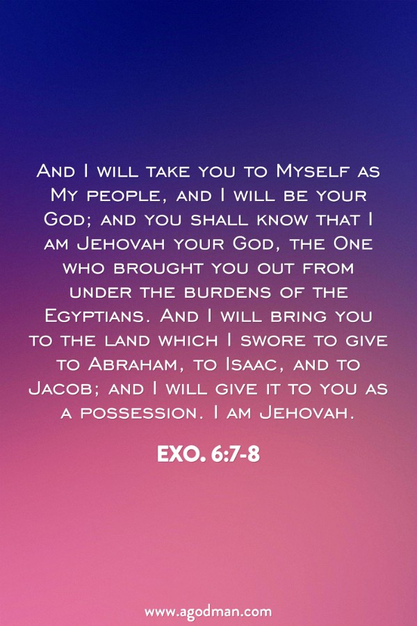Exo. 6:7-8 And I will take you to Myself as My people, and I will be your God; and you shall know that I am Jehovah your God, the One who brought you out from under the burdens of the Egyptians. And I will bring you to the land which I swore to give to Abraham, to Isaac, and to Jacob; and I will give it to you as a possession. I am Jehovah.