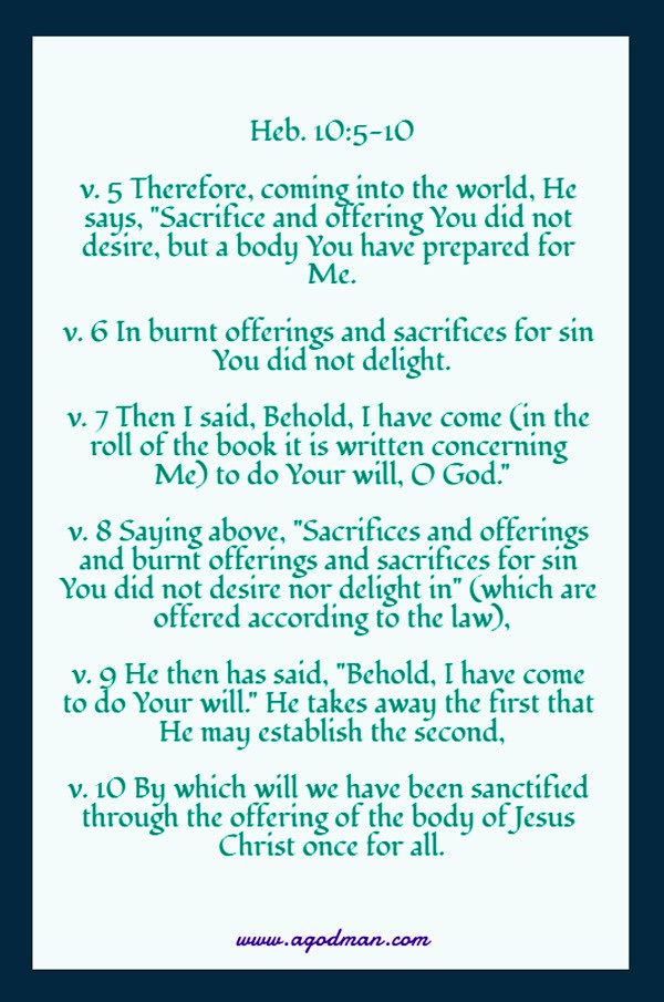 Heb. 10:5-10 v. 5 Therefore, coming into the world, He says, "Sacrifice and offering You did not desire, but a body You have prepared for Me. v. 6 In burnt offerings and sacrifices for sin You did not delight. v. 7 Then I said, Behold, I have come (in the roll of the book it is written concerning Me) to do Your will, O God." v. 8 Saying above, "Sacrifices and offerings and burnt offerings and sacrifices for sin You did not desire nor delight in" (which are offered according to the law), v. 9 He then has said, "Behold, I have come to do Your will." He takes away the first that He may establish the second, v. 10 By which will we have been sanctified through the offering of the body of Jesus Christ once for all.