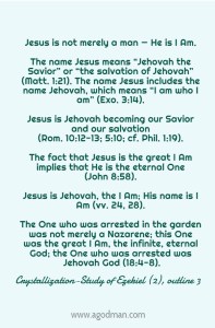 Jesus is not merely a man — He is I Am. The name Jesus means “Jehovah the Savior” or “the salvation of Jehovah” (Matt. 1:21). The name Jesus includes the name Jehovah, which means “I am who I am” (Exo. 3:14). Jesus is Jehovah becoming our Savior and our salvation (Rom. 10:12-13; 5:10; cf. Phil. 1:19). The fact that Jesus is the great I Am implies that He is the eternal One (John 8:58). Jesus is Jehovah, the I Am; His name is I Am (vv. 24, 28). The One who was arrested in the garden was not merely a Nazarene; this One was the great I Am, the infinite, eternal God; the One who was arrested was Jehovah God (18:4-8). Crystallization-Study of Ezekiel (2), outline 3
