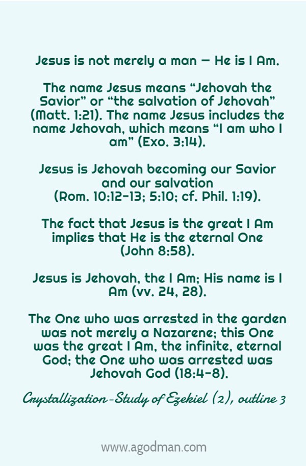 Jesus is not merely a man — He is I Am. The name Jesus means “Jehovah the Savior” or “the salvation of Jehovah” (Matt. 1:21). The name Jesus includes the name Jehovah, which means “I am who I am” (Exo. 3:14). Jesus is Jehovah becoming our Savior and our salvation (Rom. 10:12-13; 5:10; cf. Phil. 1:19). The fact that Jesus is the great I Am implies that He is the eternal One (John 8:58). Jesus is Jehovah, the I Am; His name is I Am (vv. 24, 28). The One who was arrested in the garden was not merely a Nazarene; this One was the great I Am, the infinite, eternal God; the One who was arrested was Jehovah God (18:4-8). Crystallization-Study of Ezekiel (2), outline 3
