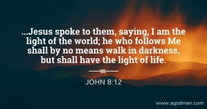John 8:12 ...Jesus spoke to them, saying, I am the light of the world; he who follows Me shall by no means walk in darkness, but shall have the light of life.