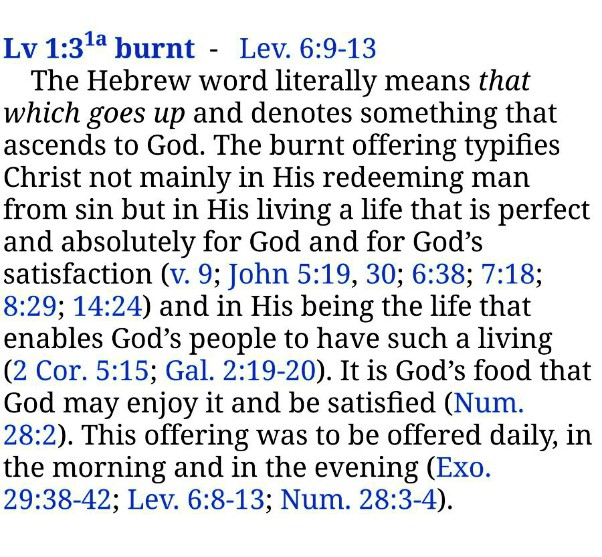 The Hebrew word literally means that which goes up and denotes something that ascends to God. The burnt offering typifies Christ not mainly in His redeeming man from sin but in His living a life that is perfect and absolutely for God and for God’s satisfaction (v. 9; John 5:19, 30; 6:38; 7:18; 8:29; 14:24) and in His being the life that enables God’s people to have such a living (2 Cor. 5:15; Gal. 2:19-20). It is God’s food that God may enjoy it and be satisfied (Num. 28:2). This offering was to be offered daily, in the morning and in the evening (Exo. 29:38-42; Lev. 6:8-13; Num. 28:3-4). Lev. 1:3, note 1, RcV Bible