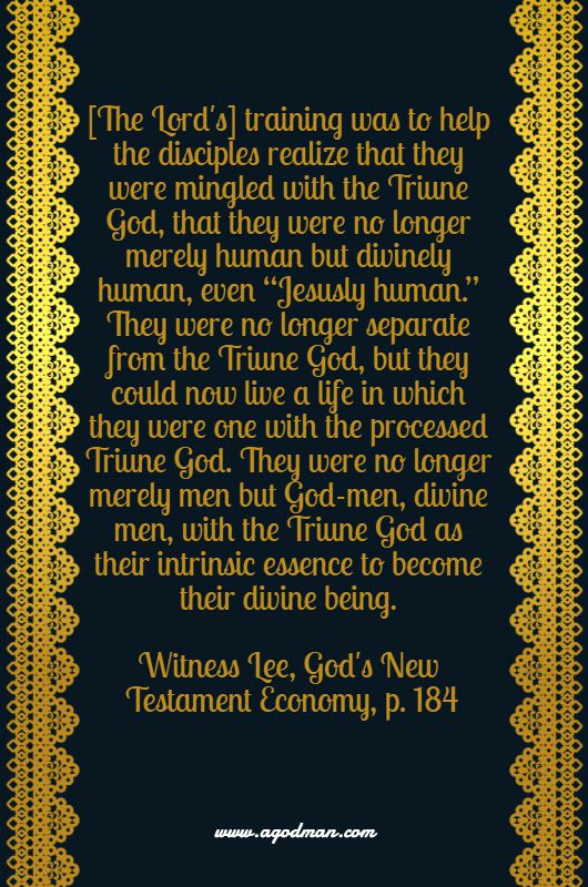 [The Lord's] training was to help the disciples realize that they were mingled with the Triune God, that they were no longer merely human but divinely human, even “Jesusly human.” They were no longer separate from the Triune God, but they could now live a life in which they were one with the processed Triune God. They were no longer merely men but God-men, divine men, with the Triune God as their intrinsic essence to become their divine being. Witness Lee, God's New Testament Economy, p. 184