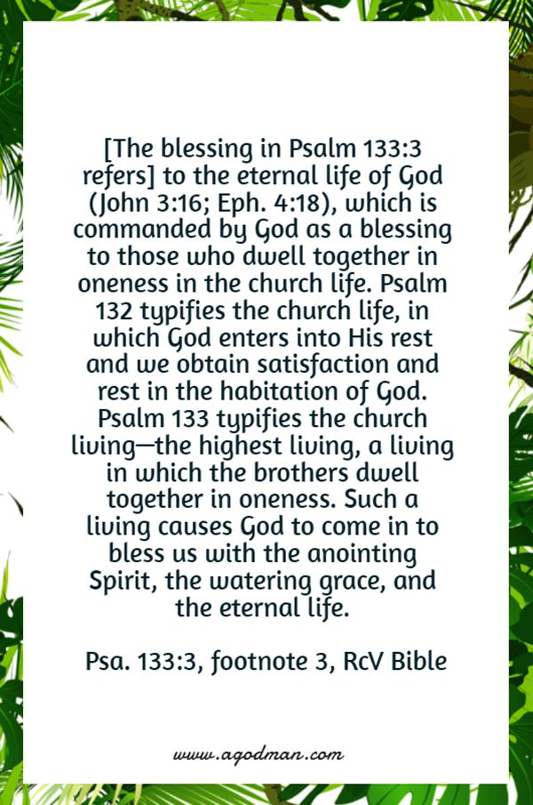 [The blessing in Psalm 133:3 refers] to the eternal life of God (John 3:16; Eph. 4:18), which is commanded by God as a blessing to those who dwell together in oneness in the church life. Psalm 132 typifies the church life, in which God enters into His rest and we obtain satisfaction and rest in the habitation of God. Psalm 133 typifies the church living—the highest living, a living in which the brothers dwell together in oneness. Such a living causes God to come in to bless us with the anointing Spirit, the watering grace, and the eternal life. (Psa. 133:3, footnote 3)