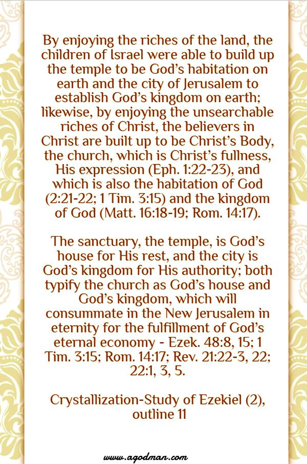By enjoying the riches of the land, the children of Israel were able to build up the temple to be God’s habitation on earth and the city of Jerusalem to establish God’s kingdom on earth; likewise, by enjoying the unsearchable riches of Christ, the believers in Christ are built up to be Christ’s Body, the church, which is Christ’s fullness, His expression (Eph. 1:22-23), and which is also the habitation of God (2:21-22; 1 Tim. 3:15) and the kingdom of God (Matt. 16:18-19; Rom. 14:17). The sanctuary, the temple, is God’s house for His rest, and the city is God’s kingdom for His authority; both typify the church as God’s house and God’s kingdom, which will consummate in the New Jerusalem in eternity for the fulfillment of God’s eternal economy - Ezek. 48:8, 15; 1 Tim. 3:15; Rom. 14:17; Rev. 21:22-3, 22; 22:1, 3, 5. Crystallization-Study of Ezekiel (2), outline 11