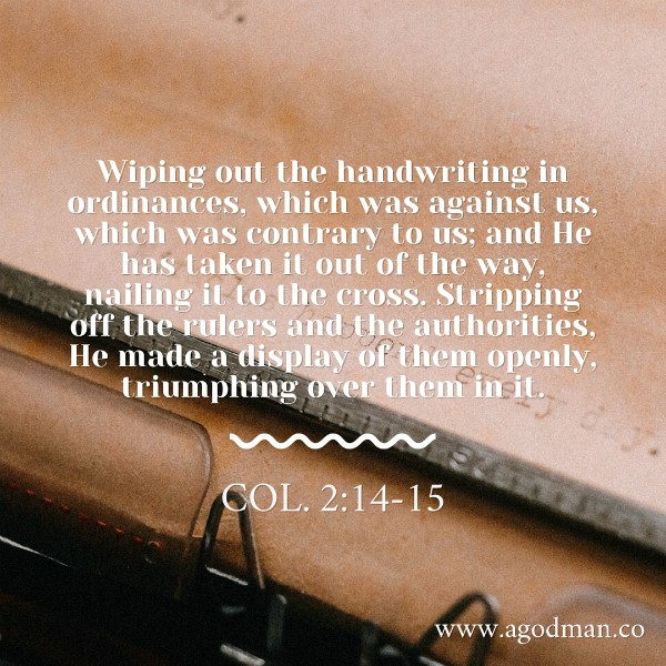 Col. 2:14-15 Wiping out the handwriting in ordinances, which was against us, which was contrary to us; and He has taken it out of the way, nailing it to the cross. Stripping off the rulers and the authorities, He made a display of them openly, triumphing over them in it.