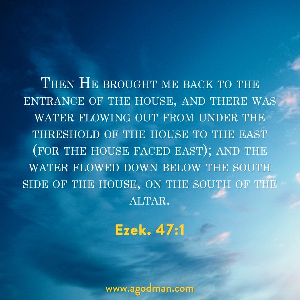 Ezek. 47:1 Then He brought me back to the entrance of the house, and there was water flowing out from under the threshold of the house to the east (for the house faced east); and the water flowed down below the south side of the house, on the south of the altar.