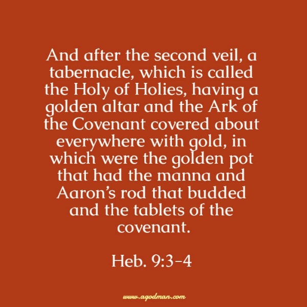 Heb. 9:3-4 And after the second veil, a tabernacle, which is called the Holy of Holies, having a golden altar and the Ark of the Covenant covered about everywhere with gold, in which were the golden pot that had the manna and Aaron’s rod that budded and the tablets of the covenant.