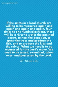 If the saints in a local church are willing to be measured again and again and again and again, four times to one hundred percent, there will be a river to water the parched desert, to heal the dead sea, to grow the trees and produce the fish, and to produce the kids and the calves. What we need is to be measured for the Lord’s move. We need to be tested, examined, taken over, and possessed by the Lord. Witness Lee