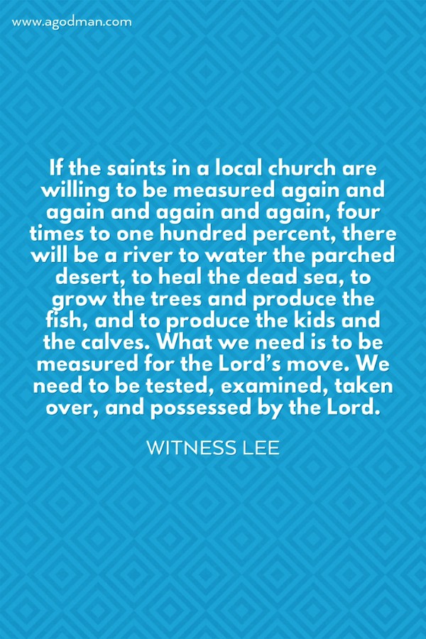 If the saints in a local church are willing to be measured again and again and again and again, four times to one hundred percent, there will be a river to water the parched desert, to heal the dead sea, to grow the trees and produce the fish, and to produce the kids and the calves. What we need is to be measured for the Lord’s move. We need to be tested, examined, taken over, and possessed by the Lord. Witness Lee