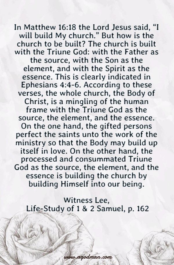 In Matthew 16:18 the Lord Jesus said, “I will build My church.” But how is the church to be built? The church is built with the Triune God: with the Father as the source, with the Son as the element, and with the Spirit as the essence. This is clearly indicated in Ephesians 4:4-6. According to these verses, the whole church, the Body of Christ, is a mingling of the human frame with the Triune God as the source, the element, and the essence. On the one hand, the gifted persons perfect the saints unto the work of the ministry so that the Body may build up itself in love. On the other hand, the processed and consummated Triune God as the source, the element, and the essence is building the church by building Himself into our being. Witness Lee, Life-Study of 1 & 2 Samuel, p. 162