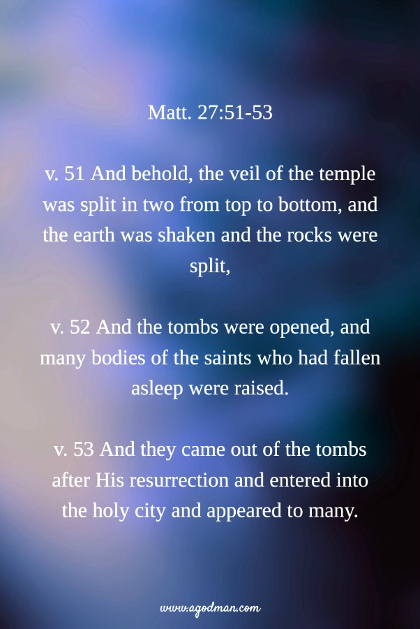 Matt. 27:51-53 v. 51 And behold, the veil of the temple was split in two from top to bottom, and the earth was shaken and the rocks were split, v. 52 And the tombs were opened, and many bodies of the saints who had fallen asleep were raised. v. 53 And they came out of the tombs after His resurrection and entered into the holy city and appeared to many.