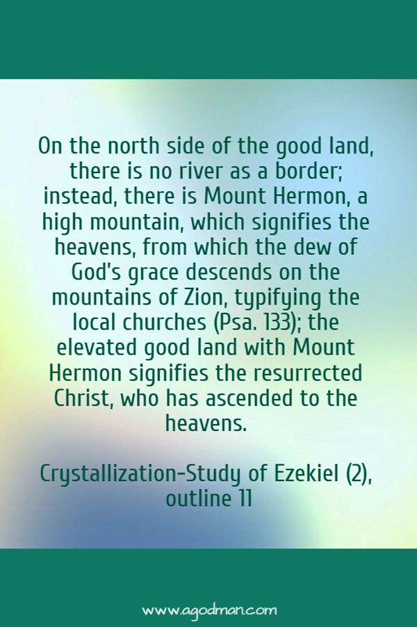 On the north side of the good land, there is no river as a border; instead, there is Mount Hermon, a high mountain, which signifies the heavens, from which the dew of God’s grace descends on the mountains of Zion, typifying the local churches (Psa. 133); the elevated good land with Mount Hermon signifies the resurrected Christ, who has ascended to the heavens. Crystallization-Study of Ezekiel (2), outline 11