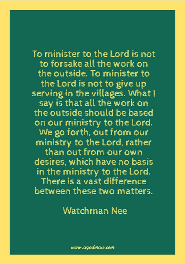 To minister to the Lord is not to forsake all the work on the outside. To minister to the Lord is not to give up serving in the villages. What I say is that all the work on the outside should be based on our ministry to the Lord. We go forth, out from our ministry to the Lord, rather than out from our own desires, which have no basis in the ministry to the Lord. There is a vast difference between these two matters. Watchman Nee