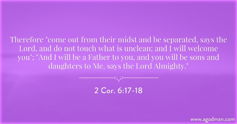 2 Cor. 6:17-18 Therefore "come out from their midst and be separated, says the Lord, and do not touch what is unclean; and I will welcome you"; "And I will be a Father to you, and you will be sons and daughters to Me, says the Lord Almighty."