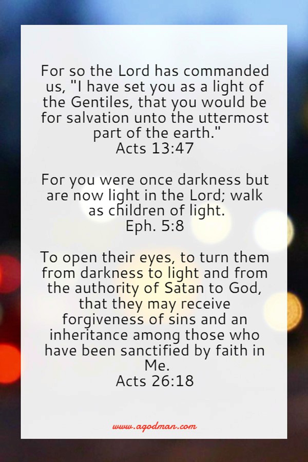 Acts 13:47 For so the Lord has commanded us, "I have set you as a light of the Gentiles, that you would be for salvation unto the uttermost part of the earth." Eph. 5:8 For you were once darkness but are now light in the Lord; walk as children of light. Acts 26:18 To open their eyes, to turn them from darkness to light and from the authority of Satan to God, that they may receive forgiveness of sins and an inheritance among those who have been sanctified by faith in Me.