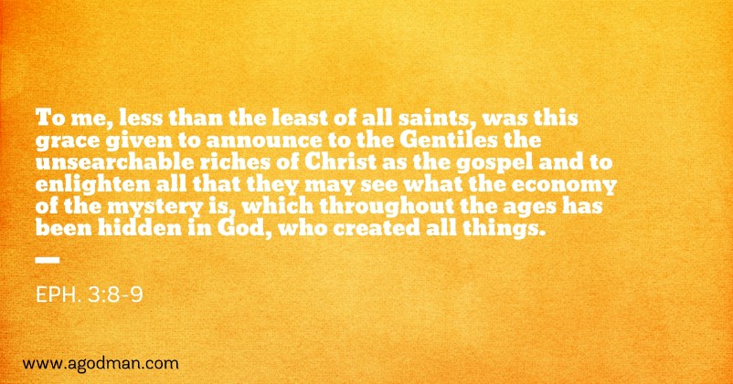 Eph. 3:8-9 To me, less than the least of all saints, was this grace given to announce to the Gentiles the unsearchable riches of Christ as the gospel and to enlighten all that they may see what the economy of the mystery is, which throughout the ages has been hidden in God, who created all things.