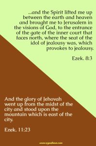 Ezek. 8:3 ...and the Spirit lifted me up between the earth and heaven and brought me to Jerusalem in the visions of God, to the entrance of the gate of the inner court that faces north, where the seat of the idol of jealousy was, which provokes to jealousy. Ezek. 11:23 And the glory of Jehovah went up from the midst of the city and stood upon the mountain which is east of the city.