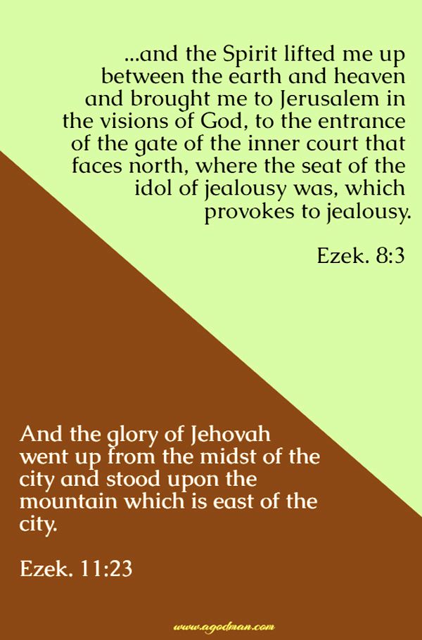 Ezek. 8:3 ...and the Spirit lifted me up between the earth and heaven and brought me to Jerusalem in the visions of God, to the entrance of the gate of the inner court that faces north, where the seat of the idol of jealousy was, which provokes to jealousy. Ezek. 11:23 And the glory of Jehovah went up from the midst of the city and stood upon the mountain which is east of the city.