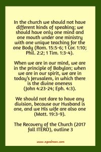In the church we should not have different kinds of speaking; we should have only one mind and one mouth under one ministry with one unique teaching for the one Body (Rom. 15:5-6; 1 Cor. 1:10; Phil. 2:2; 1 Tim. 1:3-4). When we are in our mind, we are in the principle of Babylon; when we are in our spirit, we are in today’s Jerusalem, in which there is the divine oneness (John 4:23-24; Eph. 4:3). We should not dare to have any division, because our Husband is one, and we His wife are also one (Matt. 19:3-9). The Recovery of the Church (2017 fall ITERO), outline 3