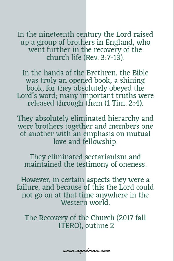 In the nineteenth century the Lord raised up a group of brothers in England, who went further in the recovery of the church life (Rev. 3:7-13). In the hands of the Brethren, the Bible was truly an opened book, a shining book, for they absolutely obeyed the Lord’s word; many important truths were released through them (1 Tim. 2:4). They absolutely eliminated hierarchy and were brothers together and members one of another with an emphasis on mutual love and fellowship. They eliminated sectarianism and maintained the testimony of oneness. However, in certain aspects they were a failure, and because of this the Lord could not go on at that time anywhere in the Western world. The Recovery of the Church (2017 fall ITERO), outline 2