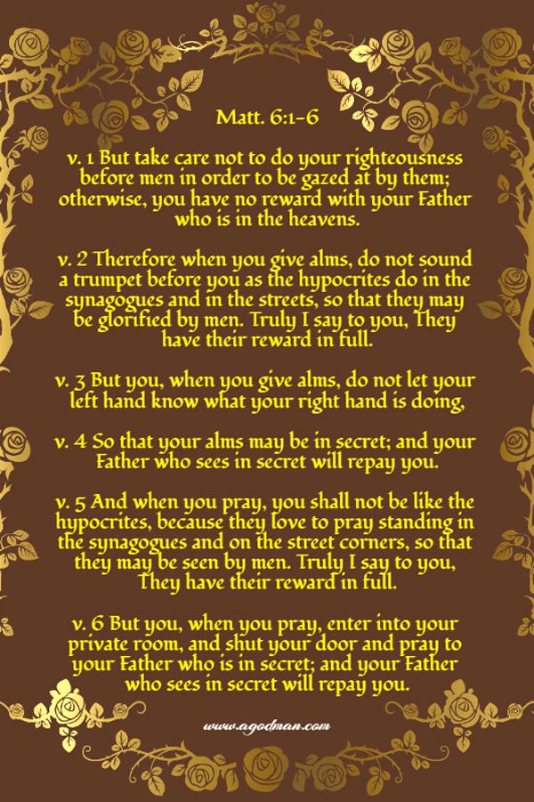 Matt. 6:1-6 v. 1 But take care not to do your righteousness before men in order to be gazed at by them; otherwise, you have no reward with your Father who is in the heavens. v. 2 Therefore when you give alms, do not sound a trumpet before you as the hypocrites do in the synagogues and in the streets, so that they may be glorified by men. Truly I say to you, They have their reward in full. v. 3 But you, when you give alms, do not let your left hand know what your right hand is doing, v. 4 So that your alms may be in secret; and your Father who sees in secret will repay you. v. 5 And when you pray, you shall not be like the hypocrites, because they love to pray standing in the synagogues and on the street corners, so that they may be seen by men. Truly I say to you, They have their reward in full. v. 6 But you, when you pray, enter into your private room, and shut your door and pray to your Father who is in secret; and your Father who sees in secret will repay you.