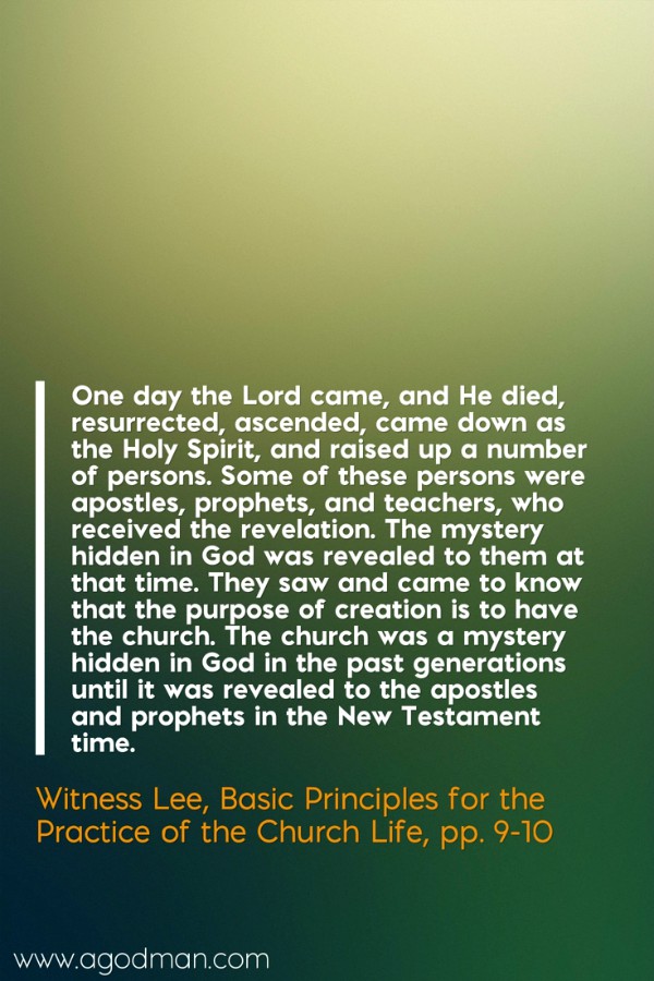 One day the Lord came, and He died, resurrected, ascended, came down as the Holy Spirit, and raised up a number of persons. Some of these persons were apostles, prophets, and teachers, who received the revelation. The mystery hidden in God was revealed to them at that time. They saw and came to know that the purpose of creation is to have the church. The church was a mystery hidden in God in the past generations until it was revealed to the apostles and prophets in the New Testament time. Witness Lee, Basic Principles for the Practice of the Church Life, pp. 9-10