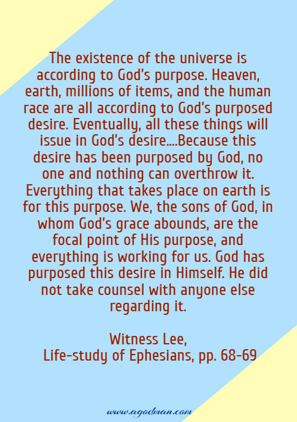 The existence of the universe is according to God’s purpose. Heaven, earth, millions of items, and the human race are all according to God’s purposed desire. Eventually, all these things will issue in God’s desire....Because this desire has been purposed by God, no one and nothing can overthrow it. Everything that takes place on earth is for this purpose. We, the sons of God, in whom God’s grace abounds, are the focal point of His purpose, and everything is working for us. God has purposed this desire in Himself. He did not take counsel with anyone else regarding it. Witness Lee, Life-study of Ephesians, pp. 68-69