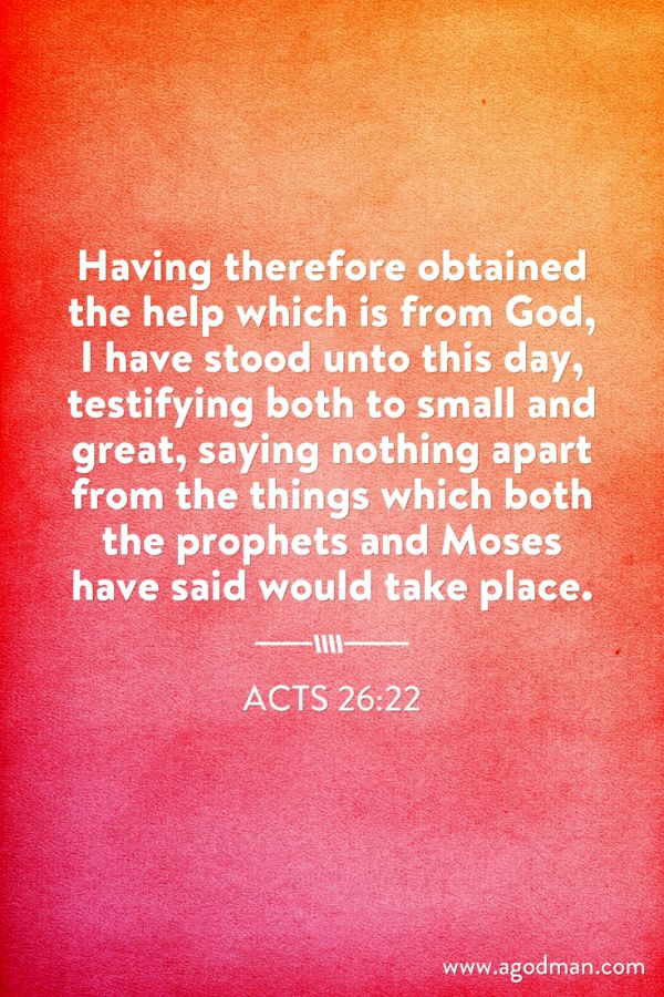 Acts 26:22 Having therefore obtained the help which is from God, I have stood unto this day, testifying both to small and great, saying nothing apart from the things which both the prophets and Moses have said would take place.