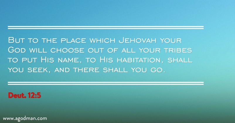 Deut. 12:5 But to the place which Jehovah your God will choose out of all your tribes to put His name, to His habitation, shall you seek, and there shall you go.