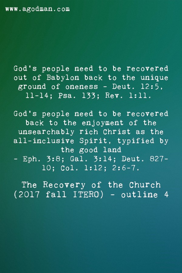 God’s people need to be recovered out of Babylon back to the unique ground of oneness - Deut. 12:5, 11-14; Psa. 133; Rev. 1:11. God’s people need to be recovered back to the enjoyment of the unsearchably rich Christ as the all-inclusive Spirit, typified by the good land - Eph. 3:8; Gal. 3:14; Deut. 827-10; Col. 1:12; 2:6-7. The Recovery of the Church (2017 fall ITERO) - outline 4