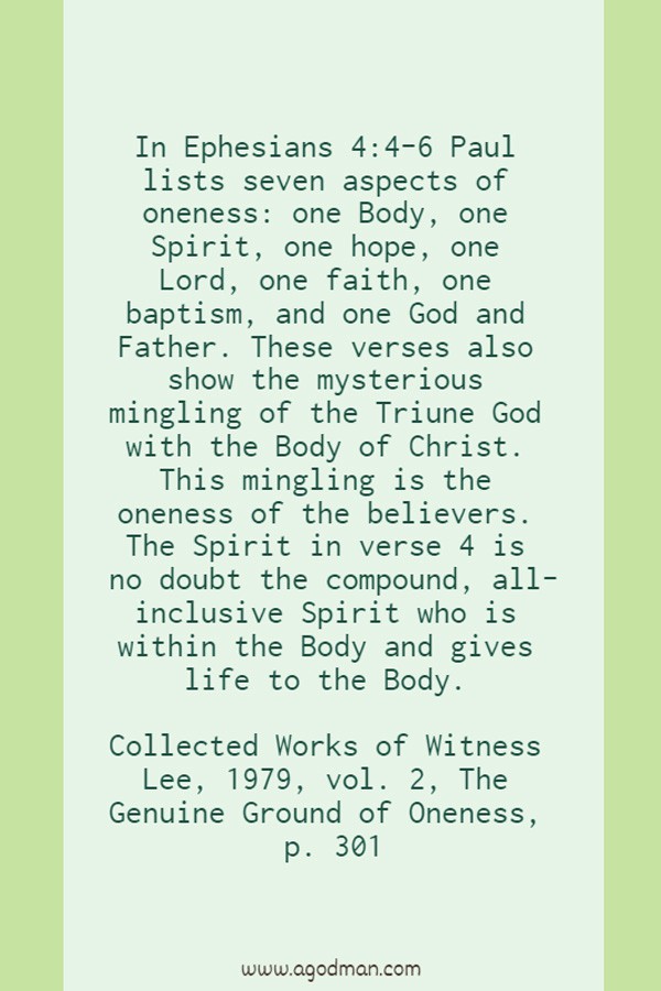 In Ephesians 4:4-6 Paul lists seven aspects of oneness: one Body, one Spirit, one hope, one Lord, one faith, one baptism, and one God and Father. These verses also show the mysterious mingling of the Triune God with the Body of Christ. This mingling is the oneness of the believers. The Spirit in verse 4 is no doubt the compound, all-inclusive Spirit who is within the Body and gives life to the Body. Collected Works of Witness Lee, 1979, vol. 2, The Genuine Ground of Oneness, p. 301